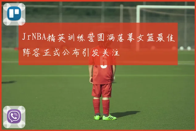 JrNBA精英训练营圆满落幕女篮最佳阵容正式公布引发关注