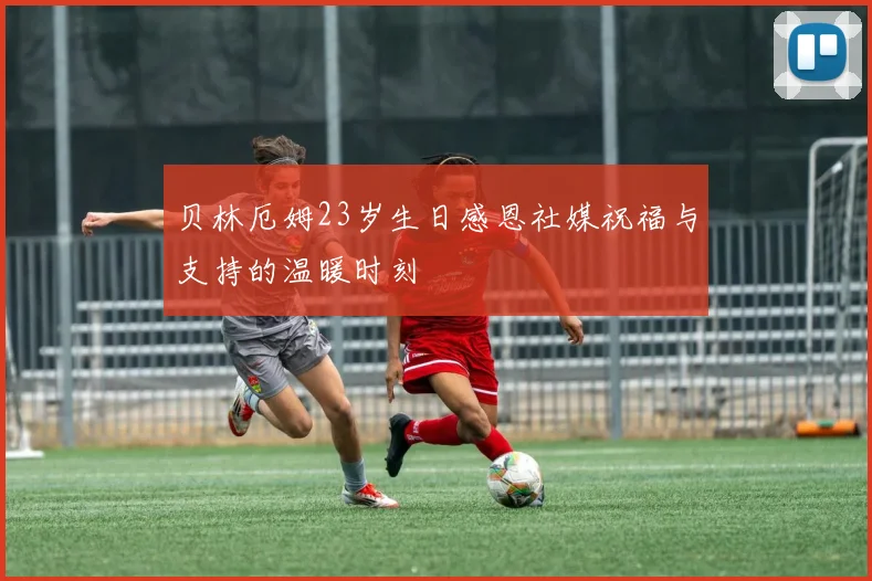 贝林厄姆23岁生日感恩社媒祝福与支持的温暖时刻