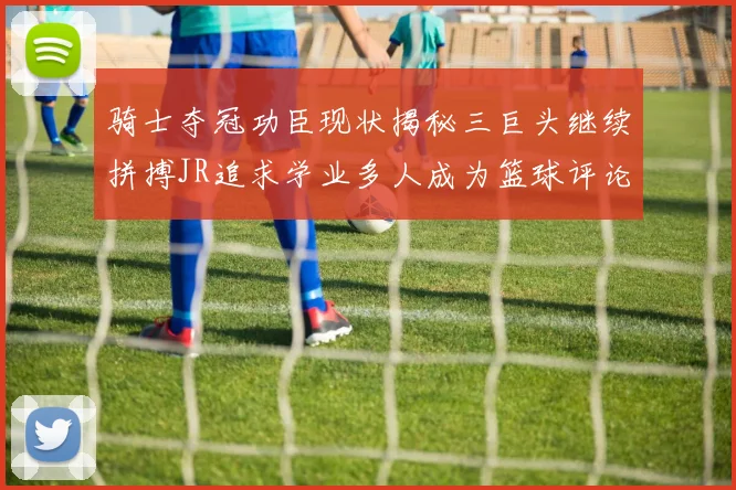 骑士夺冠功臣现状揭秘三巨头继续拼搏JR追求学业多人成为篮球评论员