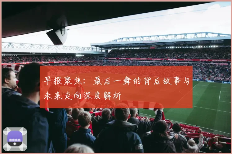 早报聚焦：最后一舞的背后故事与未来走向深度解析