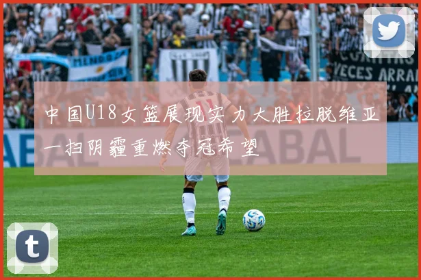 中国U18女篮展现实力大胜拉脱维亚一扫阴霾重燃夺冠希望