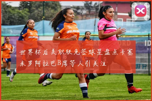 世界杯后美职联免签球星盘点卡塞米罗阿拉巴B席等人引关注