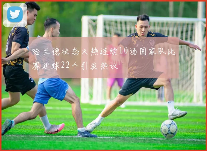 哈兰德状态火热连续10场国家队比赛进球22个引发热议