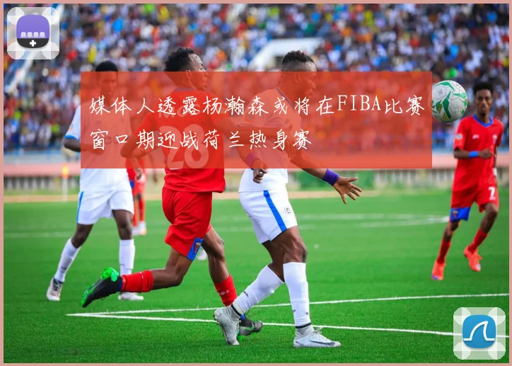 媒体人透露杨瀚森或将在FIBA比赛窗口期迎战荷兰热身赛